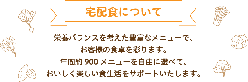 宅配食について　栄養バランスを考えた豊富なメニューでお客様の食卓を彩ります。年間約900メニューを自由に選べておいしく楽しい食生活をサポートいたします。